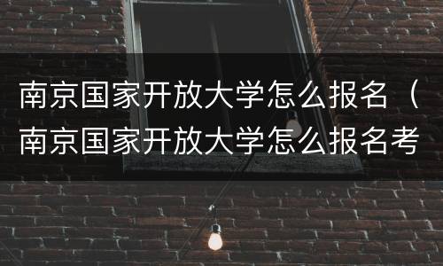 南京国家开放大学怎么报名（南京国家开放大学怎么报名考试）