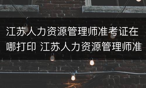 江苏人力资源管理师准考证在哪打印 江苏人力资源管理师准考证在哪打印出来