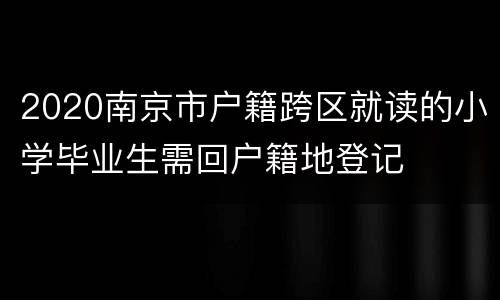 2020南京市户籍跨区就读的小学毕业生需回户籍地登记
