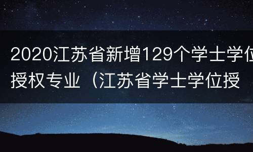 2020江苏省新增129个学士学位授权专业（江苏省学士学位授权与授予管理办法）