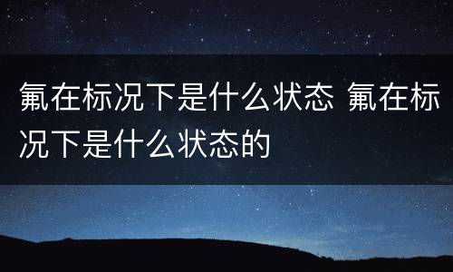 氟在标况下是什么状态 氟在标况下是什么状态的