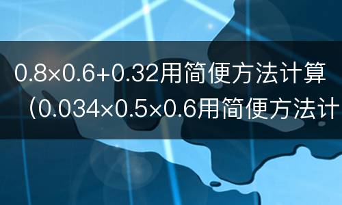 0.8×0.6+0.32用简便方法计算（0.034×0.5×0.6用简便方法计算）