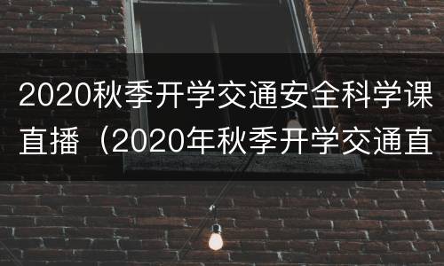 2020秋季开学交通安全科学课直播（2020年秋季开学交通直播课）