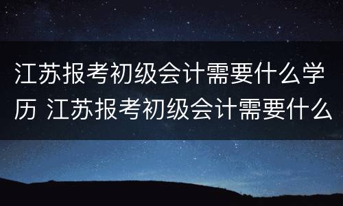 江苏报考初级会计需要什么学历 江苏报考初级会计需要什么学历和学位