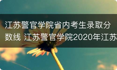 江苏警官学院省内考生录取分数线 江苏警官学院2020年江苏录取分数线