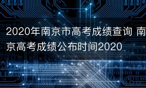 2020年南京市高考成绩查询 南京高考成绩公布时间2020