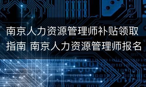 南京人力资源管理师补贴领取指南 南京人力资源管理师报名入口