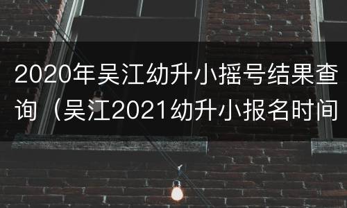 2020年吴江幼升小摇号结果查询（吴江2021幼升小报名时间）