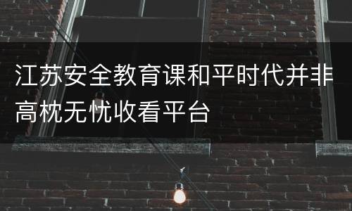 江苏安全教育课和平时代并非高枕无忧收看平台