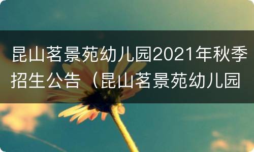 昆山茗景苑幼儿园2021年秋季招生公告（昆山茗景苑幼儿园2021年秋季招生公告时间）