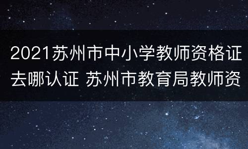 2021苏州市中小学教师资格证去哪认证 苏州市教育局教师资格证认证