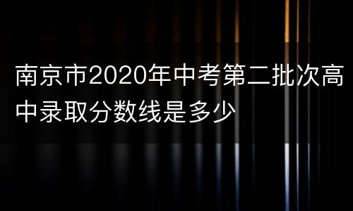 南京市2020年中考第二批次高中录取分数线是多少