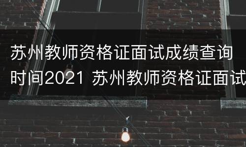 苏州教师资格证面试成绩查询时间2021 苏州教师资格证面试成绩出来了吗?