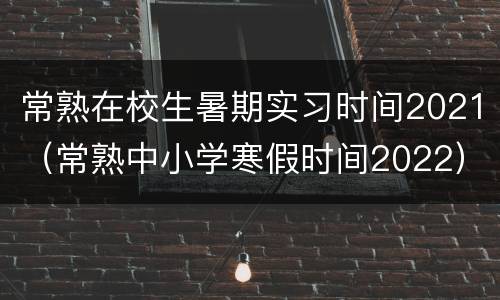 常熟在校生暑期实习时间2021（常熟中小学寒假时间2022）
