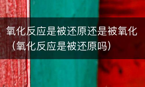 氧化反应是被还原还是被氧化（氧化反应是被还原吗）