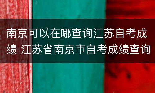 南京可以在哪查询江苏自考成绩 江苏省南京市自考成绩查询